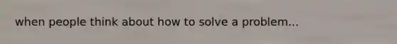 when people think about how to solve a problem...