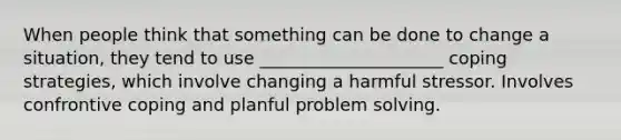 When people think that something can be done to change a situation, they tend to use _____________________ coping strategies, which involve changing a harmful stressor. Involves confrontive coping and planful problem solving.