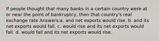 If people thought that many banks in a certain country were at or near the point of bankruptcy, then that country's real exchange rate Answers:a. and net exports would rise. b. and its net exports would fall. c. would rise and its net exports would fall. d. would fall and its net exports would rise.