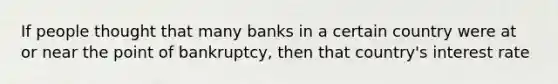 If people thought that many banks in a certain country were at or near the point of bankruptcy, then that country's interest rate