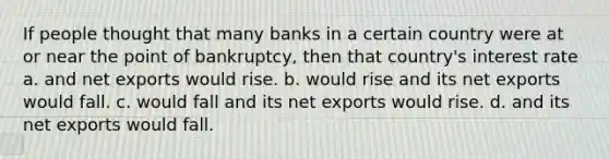 If people thought that many banks in a certain country were at or near the point of bankruptcy, then that country's interest rate a. and net exports would rise. b. would rise and its net exports would fall. c. would fall and its net exports would rise. d. and its net exports would fall.