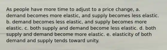 As people have more time to adjust to a price change, a. demand becomes more elastic, and supply becomes less elastic. b. demand becomes less elastic, and supply becomes more elastic. c. both supply and demand become less elastic. d. both supply and demand become more elastic. e. elasticity of both demand and supply tends toward unity.