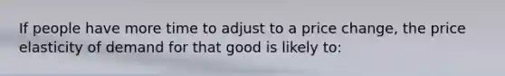 ​If people have more time to adjust to a price change, the price elasticity of demand for that good is likely to: