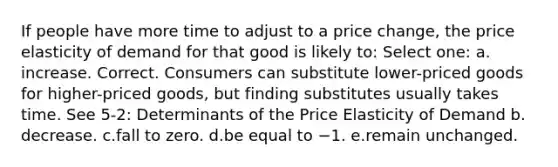 If people have more time to adjust to a price change, the price elasticity of demand for that good is likely to: Select one: a.​increase. Correct. Consumers can substitute lower-priced goods for higher-priced goods, but finding substitutes usually takes time. See 5-2: Determinants of the Price Elasticity of Demand b.​decrease. c.​fall to zero. d.​be equal to −1. e.​remain unchanged.