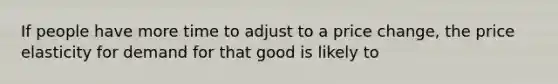 If people have more time to adjust to a price change, the price elasticity for demand for that good is likely to