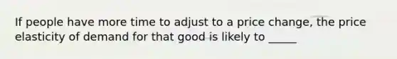 If people have more time to adjust to a price change, the price elasticity of demand for that good is likely to _____