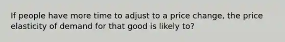 If people have more time to adjust to a price change, the price elasticity of demand for that good is likely to?