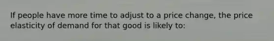 If people have more time to adjust to a price change, the price elasticity of demand for that good is likely to: