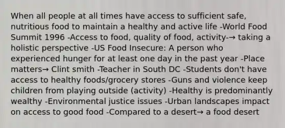 When all people at all times have access to sufficient safe, nutritious food to maintain a healthy and active life -World Food Summit 1996 -Access to food, quality of food, activity-→ taking a holistic perspective -US Food Insecure: A person who experienced hunger for at least one day in the past year -Place matters→ Clint smith -Teacher in South DC -Students don't have access to healthy foods/grocery stores -Guns and violence keep children from playing outside (activity) -Healthy is predominantly wealthy -Environmental justice issues -Urban landscapes impact on access to good food -Compared to a desert→ a food desert