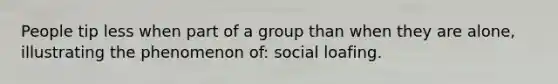 People tip less when part of a group than when they are alone, illustrating the phenomenon of: social loafing.