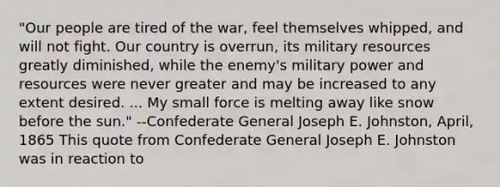 "Our people are tired of the war, feel themselves whipped, and will not fight. Our country is overrun, its military resources greatly diminished, while the enemy's military power and resources were never greater and may be increased to any extent desired. ... My small force is melting away like snow before the sun." --Confederate General Joseph E. Johnston, April, 1865 This quote from Confederate General Joseph E. Johnston was in reaction to