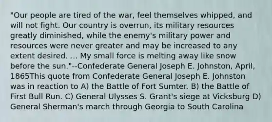 "Our people are tired of the war, feel themselves whipped, and will not fight. Our country is overrun, its military resources greatly diminished, while the enemy's military power and resources were never greater and may be increased to any extent desired. ... My small force is melting away like snow before the sun."--Confederate General Joseph E. Johnston, April, 1865This quote from Confederate General Joseph E. Johnston was in reaction to A) the Battle of Fort Sumter. B) the Battle of First Bull Run. C) General Ulysses S. Grant's siege at Vicksburg D) General Sherman's march through Georgia to South Carolina