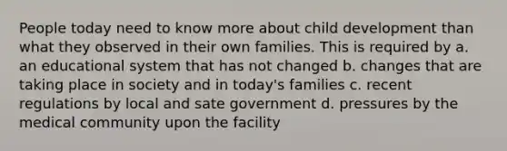 People today need to know more about child development than what they observed in their own families. This is required by a. an educational system that has not changed b. changes that are taking place in society and in today's families c. recent regulations by local and sate government d. pressures by the medical community upon the facility