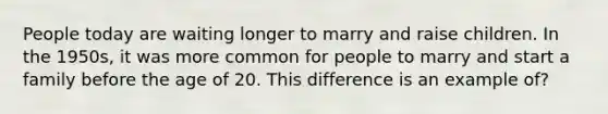 People today are waiting longer to marry and raise children. In the 1950s, it was more common for people to marry and start a family before the age of 20. This difference is an example of?