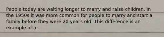 People today are waiting longer to marry and raise children. In the 1950s it was more common for people to marry and start a family before they were 20 years old. This difference is an example of a: