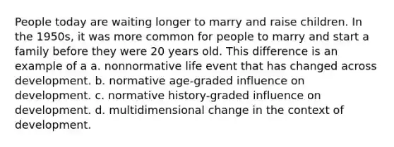 People today are waiting longer to marry and raise children. In the 1950s, it was more common for people to marry and start a family before they were 20 years old. This difference is an example of a a. nonnormative life event that has changed across development. b. normative age-graded influence on development. c. normative history-graded influence on development. d. multidimensional change in the context of development.