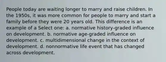 People today are waiting longer to marry and raise children. In the 1950s, it was more common for people to marry and start a family before they were 20 years old. This difference is an example of a Select one: a. normative history-graded influence on development. b. normative age-graded influence on development. c. multidimensional change in the context of development. d. nonnormative life event that has changed across development.