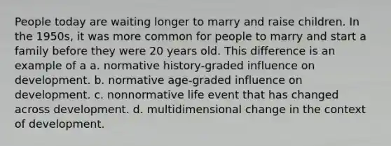 People today are waiting longer to marry and raise children. In the 1950s, it was more common for people to marry and start a family before they were 20 years old. This difference is an example of a a. normative history-graded influence on development. b. normative age-graded influence on development. c. nonnormative life event that has changed across development. d. multidimensional change in the context of development.