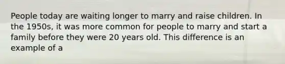 People today are waiting longer to marry and raise children. In the 1950s, it was more common for people to marry and start a family before they were 20 years old. This difference is an example of a