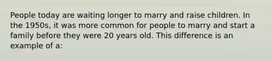 People today are waiting longer to marry and raise children. In the 1950s, it was more common for people to marry and start a family before they were 20 years old. This difference is an example of a: