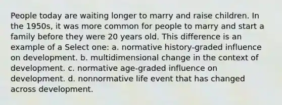 People today are waiting longer to marry and raise children. In the 1950s, it was more common for people to marry and start a family before they were 20 years old. This difference is an example of a Select one: a. normative history-graded influence on development. b. multidimensional change in the context of development. c. normative age-graded influence on development. d. nonnormative life event that has changed across development.