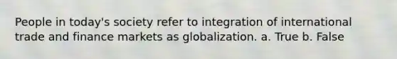 People in today's society refer to integration of international trade and finance markets as globalization. a. True b. False