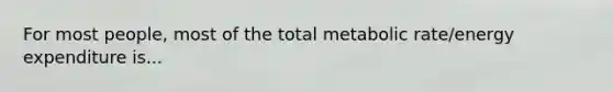 For most people, most of the total metabolic rate/energy expenditure is...