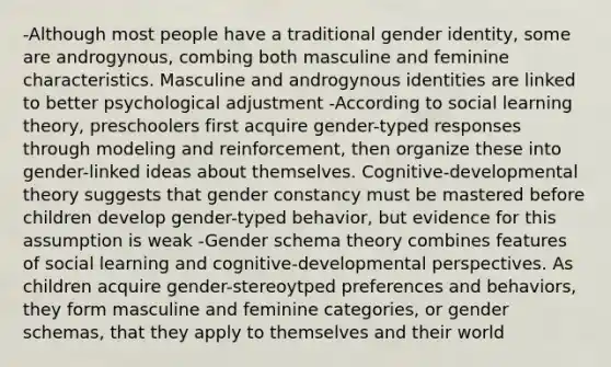 -Although most people have a traditional gender identity, some are androgynous, combing both masculine and feminine characteristics. Masculine and androgynous identities are linked to better psychological adjustment -According to social learning theory, preschoolers first acquire gender-typed responses through modeling and reinforcement, then organize these into gender-linked ideas about themselves. Cognitive-developmental theory suggests that gender constancy must be mastered before children develop gender-typed behavior, but evidence for this assumption is weak -Gender schema theory combines features of social learning and cognitive-developmental perspectives. As children acquire gender-stereoytped preferences and behaviors, they form masculine and feminine categories, or gender schemas, that they apply to themselves and their world