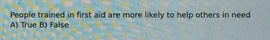 People trained in first aid are more likely to help others in need A) True B) False