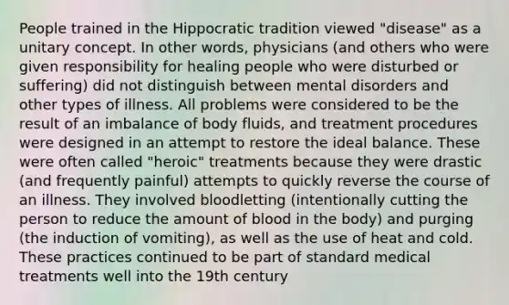 People trained in the Hippocratic tradition viewed "disease" as a unitary concept. In other words, physicians (and others who were given responsibility for healing people who were disturbed or suffering) did not distinguish between mental disorders and other types of illness. All problems were considered to be the result of an imbalance of body fluids, and treatment procedures were designed in an attempt to restore the ideal balance. These were often called "heroic" treatments because they were drastic (and frequently painful) attempts to quickly reverse the course of an illness. They involved bloodletting (intentionally cutting the person to reduce the amount of blood in the body) and purging (the induction of vomiting), as well as the use of heat and cold. These practices continued to be part of standard medical treatments well into the 19th century