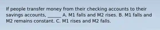 If people transfer money from their checking accounts to their savings accounts, ______ A. M1 falls and M2 rises. B. M1 falls and M2 remains constant. C. M1 rises and M2 falls.