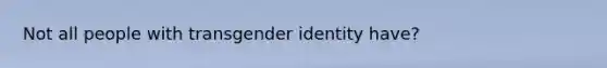 Not all people with transgender identity have?