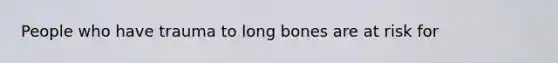 People who have trauma to long bones are at risk for