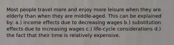 Most people travel more and enjoy more leisure when they are elderly than when they are middle-aged. This can be explained by: a.) income effects due to decreasing wages b.) substitution effects due to increasing wages c.) life-cycle considerations d.) the fact that their time is relatively expensive.