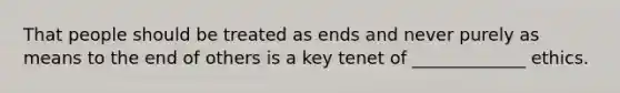 That people should be treated as ends and never purely as means to the end of others is a key tenet of _____________ ethics.