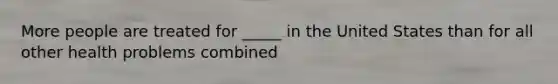 More people are treated for _____ in the United States than for all other health problems combined