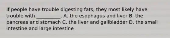 If people have trouble digesting fats, they most likely have trouble with __________. A. the esophagus and liver B. the pancreas and stomach C. the liver and gallbladder D. the small intestine and large intestine