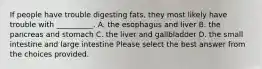 If people have trouble digesting fats, they most likely have trouble with __________. A. the esophagus and liver B. the pancreas and stomach C. the liver and gallbladder D. the small intestine and large intestine Please select the best answer from the choices provided.