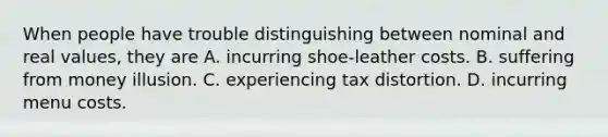 When people have trouble distinguishing between nominal and real​ values, they are A. incurring​ shoe-leather costs. B. suffering from money illusion. C. experiencing tax distortion. D. incurring menu costs.