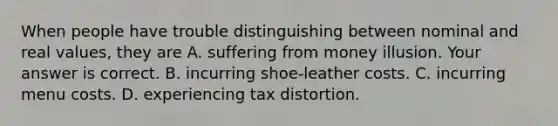 When people have trouble distinguishing between nominal and real​ values, they are A. suffering from money illusion. Your answer is correct. B. incurring​ shoe-leather costs. C. incurring menu costs. D. experiencing tax distortion.