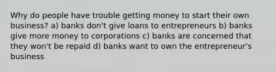 Why do people have trouble getting money to start their own business? a) banks don't give loans to entrepreneurs b) banks give more money to corporations c) banks are concerned that they won't be repaid d) banks want to own the entrepreneur's business