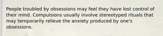 People troubled by obsessions may feel they have lost control of their mind. Compulsions usually involve stereotyped rituals that may temporarily relieve the anxiety produced by one's obsessions.