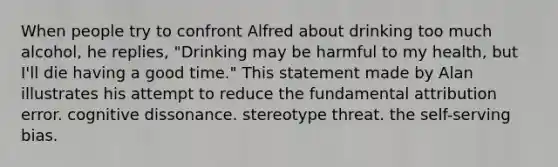 When people try to confront Alfred about drinking too much alcohol, he replies, "Drinking may be harmful to my health, but I'll die having a good time." This statement made by Alan illustrates his attempt to reduce the fundamental attribution error. cognitive dissonance. stereotype threat. the self-serving bias.