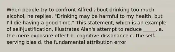 When people try to confront Alfred about drinking too much alcohol, he replies, "Drinking may be harmful to my health, but I'll die having a good time." This statement, which is an example of self-justification, illustrates Alan's attempt to reduce _____. a. the mere exposure effect b. cognitive dissonance c. the self-serving bias d. the fundamental attribution error