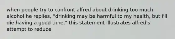 when people try to confront alfred about drinking too much alcohol he replies, "drinking may be harmful to my health, but i'll die having a good time." this statement illustrates alfred's attempt to reduce