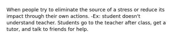 When people try to eliminate the source of a stress or reduce its impact through their own actions. -Ex: student doesn't understand teacher. Students go to the teacher after class, get a tutor, and talk to friends for help.