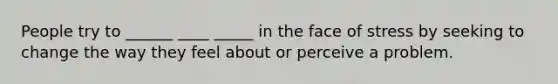 People try to ______ ____ _____ in the face of stress by seeking to change the way they feel about or perceive a problem.