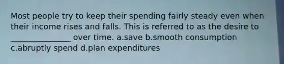 Most people try to keep their spending fairly steady even when their income rises and falls. This is referred to as the desire to _______________ over time. a.save b.smooth consumption c.abruptly spend d.plan expenditures