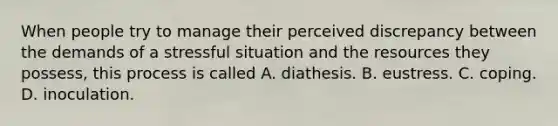 When people try to manage their perceived discrepancy between the demands of a stressful situation and the resources they possess, this process is called A. diathesis. B. eustress. C. coping. D. inoculation.