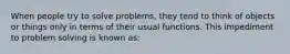 When people try to solve problems, they tend to think of objects or things only in terms of their usual functions. This impediment to problem solving is known as: